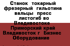 Станок, токарный, фрезерный, гильотина, вальцы, пресс, листогиб во Владивостоке - Приморский край, Владивосток г. Бизнес » Оборудование   